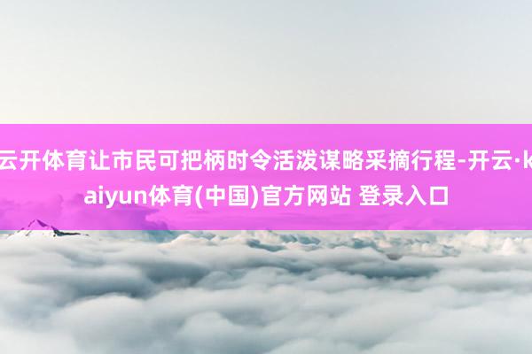 云开体育让市民可把柄时令活泼谋略采摘行程-开云·kaiyun体育(中国)官方网站 登录入口