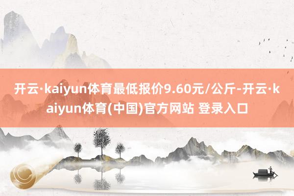 开云·kaiyun体育最低报价9.60元/公斤-开云·kaiyun体育(中国)官方网站 登录入口