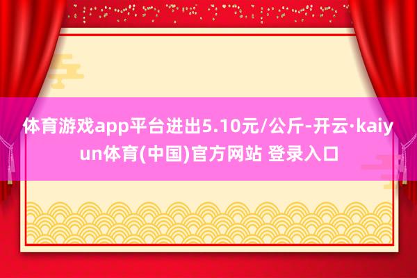 体育游戏app平台进出5.10元/公斤-开云·kaiyun体育(中国)官方网站 登录入口