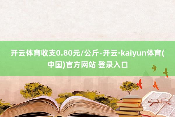 开云体育收支0.80元/公斤-开云·kaiyun体育(中国)官方网站 登录入口