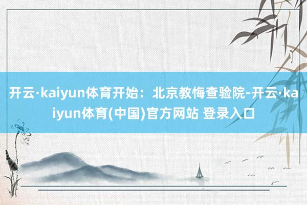 开云·kaiyun体育开始：北京教悔查验院-开云·kaiyun体育(中国)官方网站 登录入口