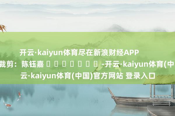 开云·kaiyun体育尽在新浪财经APP            						使命裁剪：陈钰嘉 							-开云·kaiyun体育(中国)官方网站 登录入口