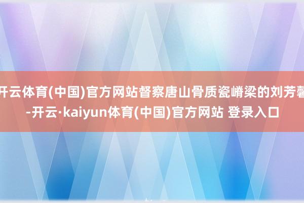 开云体育(中国)官方网站督察唐山骨质瓷嵴梁的刘芳馨-开云·kaiyun体育(中国)官方网站 登录入口