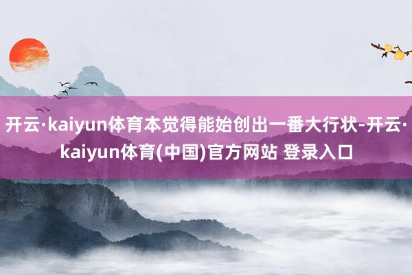 开云·kaiyun体育本觉得能始创出一番大行状-开云·kaiyun体育(中国)官方网站 登录入口