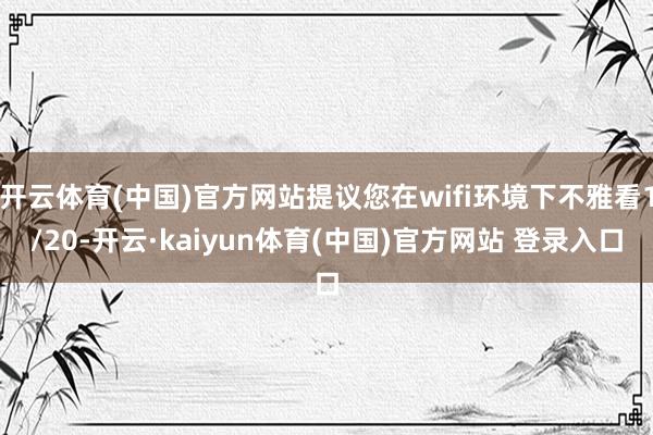开云体育(中国)官方网站提议您在wifi环境下不雅看1/20-开云·kaiyun体育(中国)官方网站 登录入口