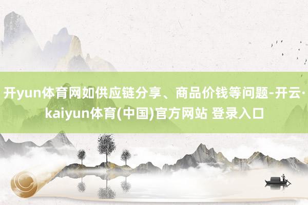 开yun体育网如供应链分享、商品价钱等问题-开云·kaiyun体育(中国)官方网站 登录入口