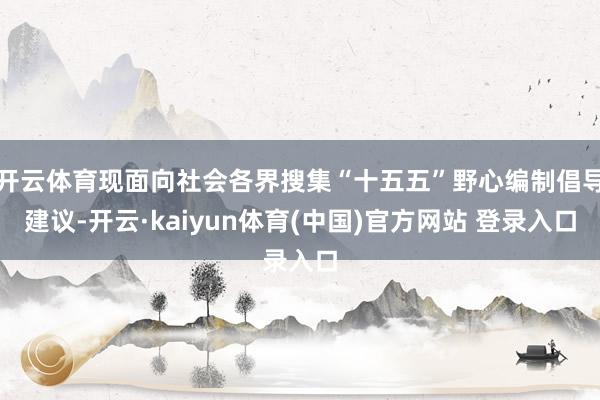 开云体育现面向社会各界搜集“十五五”野心编制倡导建议-开云·kaiyun体育(中国)官方网站 登录入口