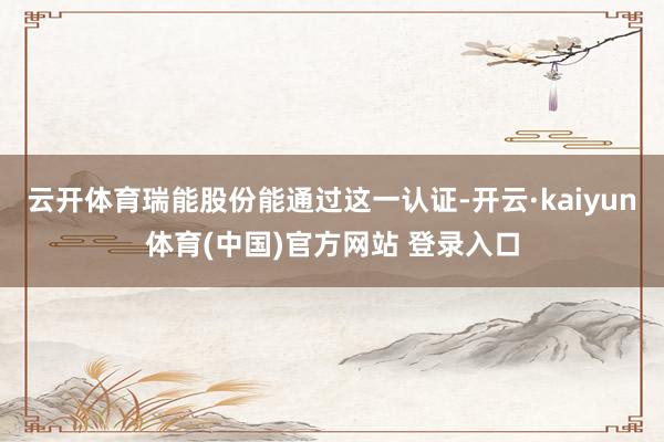 云开体育瑞能股份能通过这一认证-开云·kaiyun体育(中国)官方网站 登录入口