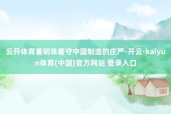 云开体育董明珠看守中国制造的庄严-开云·kaiyun体育(中国)官方网站 登录入口
