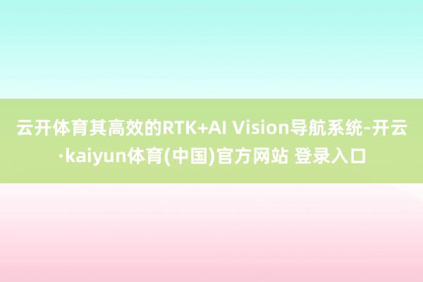 云开体育其高效的RTK+AI Vision导航系统-开云·kaiyun体育(中国)官方网站 登录入口