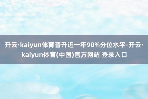 开云·kaiyun体育晋升近一年90%分位水平-开云·kaiyun体育(中国)官方网站 登录入口