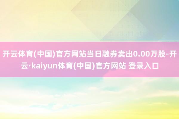 开云体育(中国)官方网站当日融券卖出0.00万股-开云·kaiyun体育(中国)官方网站 登录入口
