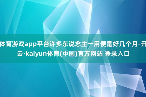 体育游戏app平台许多东说念主一用便是好几个月-开云·kaiyun体育(中国)官方网站 登录入口