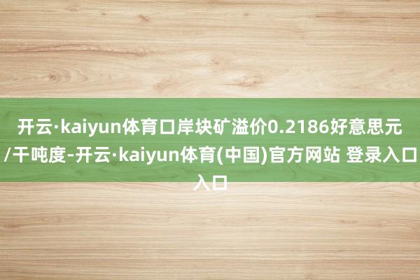 开云·kaiyun体育口岸块矿溢价0.2186好意思元/干吨度-开云·kaiyun体育(中国)官方网站 登录入口
