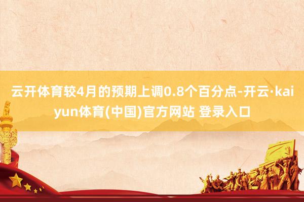 云开体育较4月的预期上调0.8个百分点-开云·kaiyun体育(中国)官方网站 登录入口