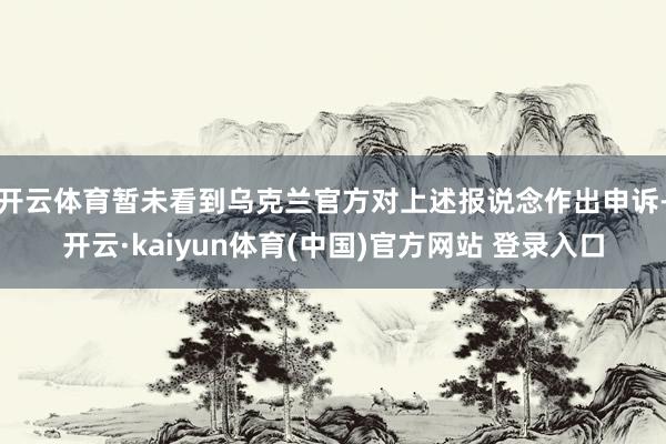 开云体育暂未看到乌克兰官方对上述报说念作出申诉-开云·kaiyun体育(中国)官方网站 登录入口