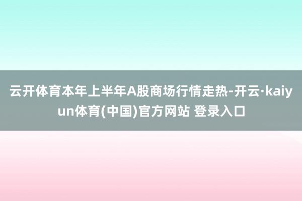 云开体育本年上半年A股商场行情走热-开云·kaiyun体育(中国)官方网站 登录入口