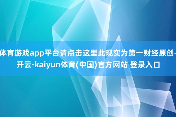体育游戏app平台请点击这里此现实为第一财经原创-开云·kaiyun体育(中国)官方网站 登录入口