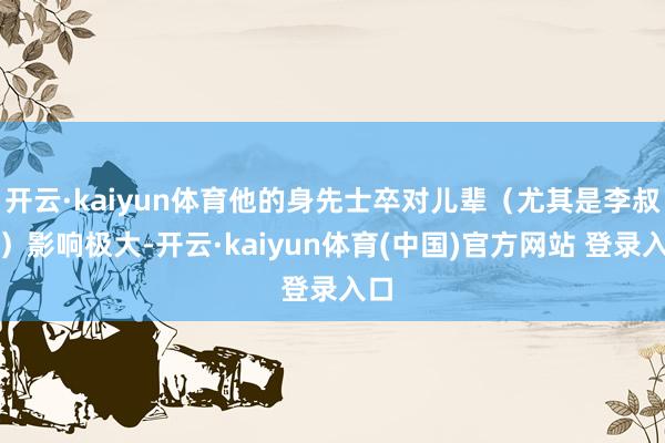 开云·kaiyun体育他的身先士卒对儿辈（尤其是李叔同）影响极大-开云·kaiyun体育(中国)官方网站 登录入口