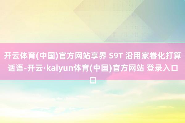 开云体育(中国)官方网站享界 S9T 沿用家眷化打算话语-开云·kaiyun体育(中国)官方网站 登录入口