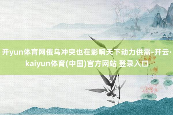 开yun体育网俄乌冲突也在影响天下动力供需-开云·kaiyun体育(中国)官方网站 登录入口