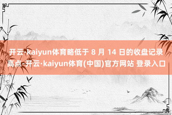 开云·kaiyun体育略低于 8 月 14 日的收盘记录高点-开云·kaiyun体育(中国)官方网站 登录入口
