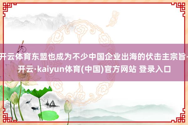 开云体育东盟也成为不少中国企业出海的伏击主宗旨-开云·kaiyun体育(中国)官方网站 登录入口