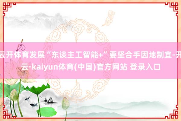 云开体育发展“东谈主工智能+”要坚合手因地制宜-开云·kaiyun体育(中国)官方网站 登录入口