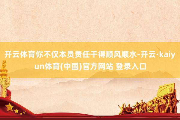 开云体育你不仅本员责任干得顺风顺水-开云·kaiyun体育(中国)官方网站 登录入口