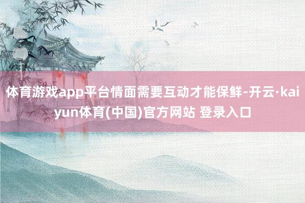体育游戏app平台情面需要互动才能保鲜-开云·kaiyun体育(中国)官方网站 登录入口