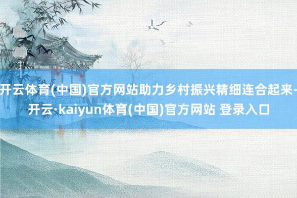 开云体育(中国)官方网站助力乡村振兴精细连合起来-开云·kaiyun体育(中国)官方网站 登录入口