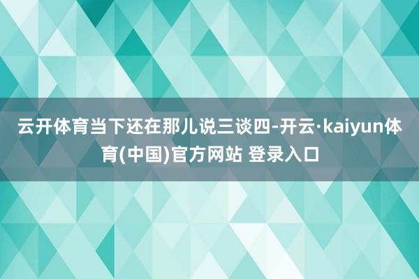 云开体育当下还在那儿说三谈四-开云·kaiyun体育(中国)官方网站 登录入口
