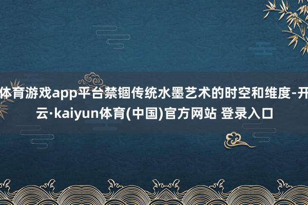 体育游戏app平台禁锢传统水墨艺术的时空和维度-开云·kaiyun体育(中国)官方网站 登录入口