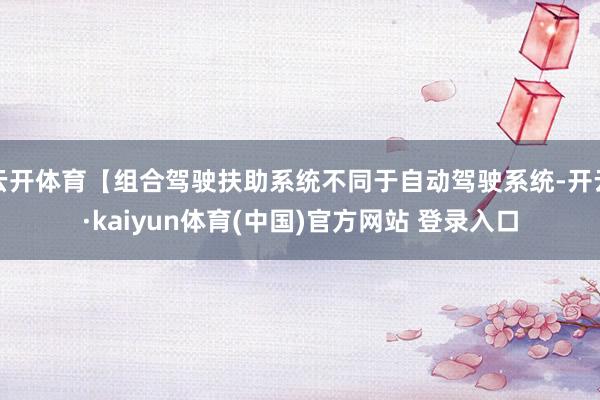 云开体育【组合驾驶扶助系统不同于自动驾驶系统-开云·kaiyun体育(中国)官方网站 登录入口