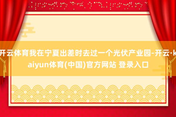 开云体育我在宁夏出差时去过一个光伏产业园-开云·kaiyun体育(中国)官方网站 登录入口
