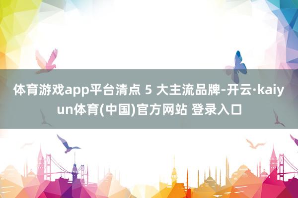 体育游戏app平台清点 5 大主流品牌-开云·kaiyun体育(中国)官方网站 登录入口