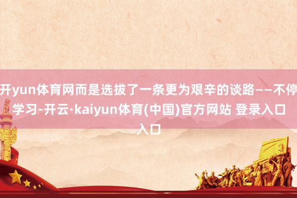 开yun体育网而是选拔了一条更为艰辛的谈路——不停学习-开云·kaiyun体育(中国)官方网站 登录入口