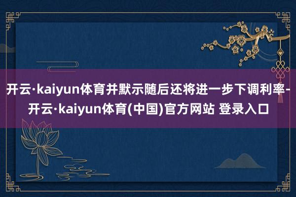 开云·kaiyun体育并默示随后还将进一步下调利率-开云·kaiyun体育(中国)官方网站 登录入口