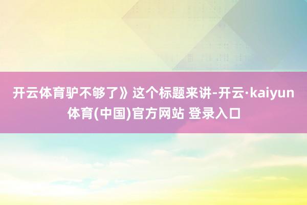 开云体育驴不够了》这个标题来讲-开云·kaiyun体育(中国)官方网站 登录入口