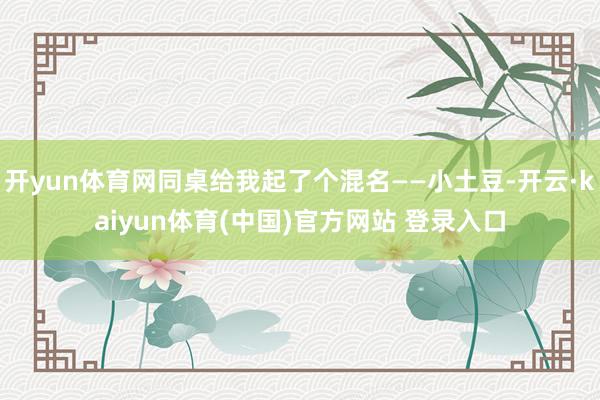 开yun体育网同桌给我起了个混名——小土豆-开云·kaiyun体育(中国)官方网站 登录入口