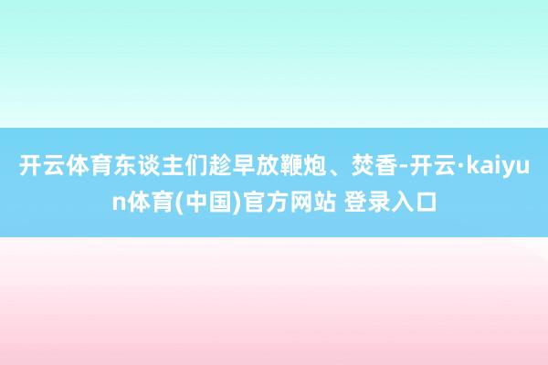 开云体育东谈主们趁早放鞭炮、焚香-开云·kaiyun体育(中国)官方网站 登录入口