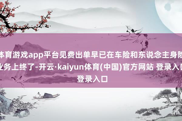 体育游戏app平台见费出单早已在车险和东说念主身险业务上终了-开云·kaiyun体育(中国)官方网站 登录入口