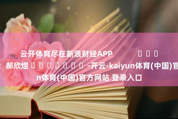 云开体育尽在新浪财经APP            						牵涉裁剪：郝欣煜 							-开云·kaiyun体育(中国)官方网站 登录入口