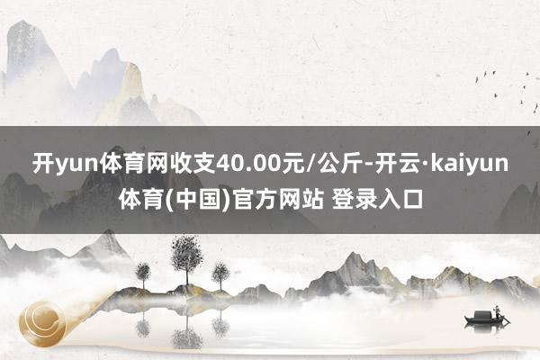 开yun体育网收支40.00元/公斤-开云·kaiyun体育(中国)官方网站 登录入口