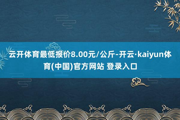 云开体育最低报价8.00元/公斤-开云·kaiyun体育(中国)官方网站 登录入口