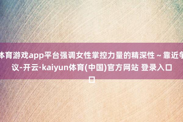 体育游戏app平台强调女性掌控力量的精深性～靠近争议-开云·kaiyun体育(中国)官方网站 登录入口