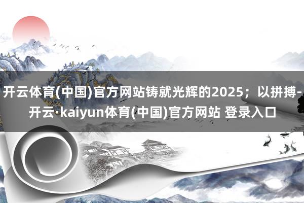 开云体育(中国)官方网站铸就光辉的2025；以拼搏-开云·kaiyun体育(中国)官方网站 登录入口