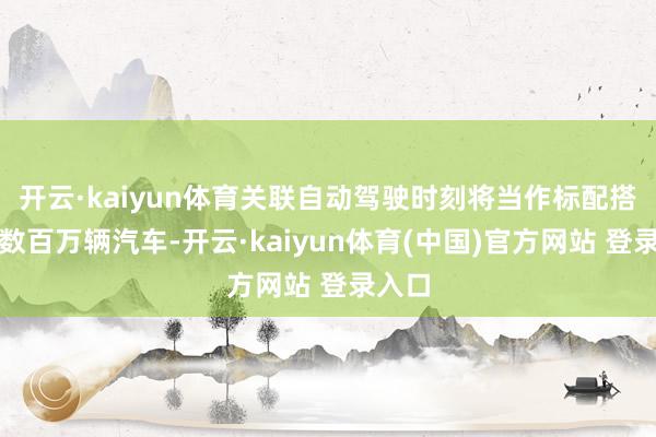 开云·kaiyun体育关联自动驾驶时刻将当作标配搭载于数百万辆汽车-开云·kaiyun体育(中国)官方网站 登录入口