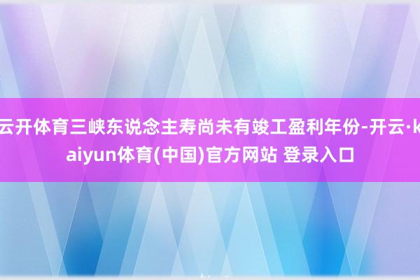 云开体育三峡东说念主寿尚未有竣工盈利年份-开云·kaiyun体育(中国)官方网站 登录入口