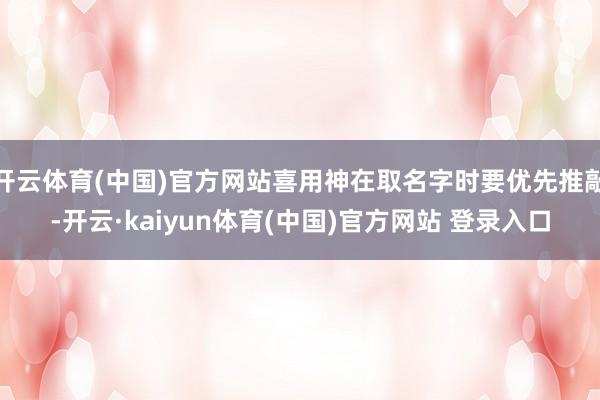 开云体育(中国)官方网站喜用神在取名字时要优先推敲-开云·kaiyun体育(中国)官方网站 登录入口